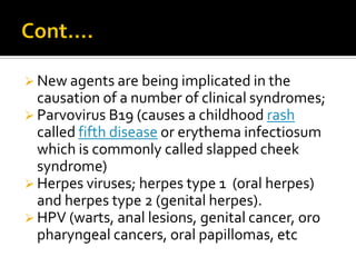  New agents are being implicated in the
  causation of a number of clinical syndromes;
 Parvovirus B19 (causes a childhood rash
  called fifth disease or erythema infectiosum
  which is commonly called slapped cheek
  syndrome)
 Herpes viruses; herpes type 1 (oral herpes)
  and herpes type 2 (genital herpes).
 HPV (warts, anal lesions, genital cancer, oro
  pharyngeal cancers, oral papillomas, etc
 