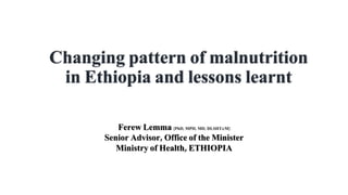 Changing pattern of malnutrition
in Ethiopia and lessons learnt
Ferew Lemma [PhD, MPH, MD, DLSHT&M]
Senior Advisor, Office of the Minister
Ministry of Health, ETHIOPIA
 