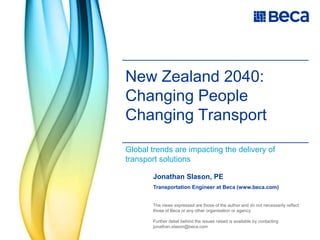 New Zealand 2040: Changing PeopleChanging Transport Global trends are impacting the delivery of transport solutions Jonathan Slason, PE Transportation Engineer at Beca (www.beca.com) The views expressed are those of the author and do not necessarily reflect those of Beca or any other organisation or agency.  Further detail behind the issues raised is available by contacting jonathan.slason@beca.com 
