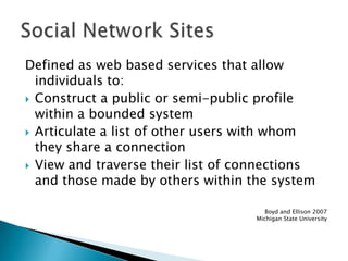 Defined as web based services that allow individuals to:Construct a public or semi-public profile within a bounded systemArticulate a list of other users with whom they share a connectionView and traverse their list of connections and those made by others within the systemBoyd and Ellison 2007Michigan State UniversitySocial Network Sites