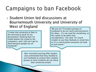 Student Union led discussions at Bournemouth University and University of West of EnglandCampaigns to ban Facebook“We put our TV project groups on Facebook to do our work and brainstorm for ideas – it’s not used for socialising, so this needs to be taken into consideration,” she said. “It’s much simpler to use than Outlook or email lists as it’s a conversation everyone can look at and review.”“I come into university at 9am in the morning to work on my dissertation, thinking that I’ve finally beaten the crowd to the computers, and I still can’t get to them because people are on Facebook!”Peer-Assisted Learning (PAL) leaders also commented that they needed to use Facebook to contact their student groups as most students do not check their university emails