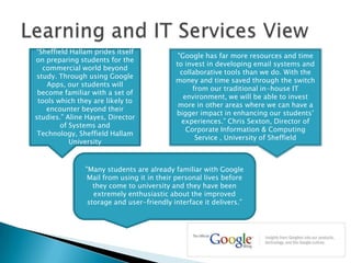 Learning and IT Services View“Sheffield Hallam prides itself on preparing students for the commercial world beyond study. Through using Google Apps, our students will become familiar with a set of tools which they are likely to encounter beyond their studies.” Aline Hayes, Director of Systems and Technology, Sheffield Hallam University"Google has far more resources and time to invest in developing email systems and collaborative tools than we do. With the money and time saved through the switch from our traditional in-house IT environment, we will be able to invest more in other areas where we can have a bigger impact in enhancing our students’ experiences.” Chris Sexton, Director of Corporate Information & Computing Service , University of Sheffield"Many students are already familiar with Google Mail from using it in their personal lives before they come to university and they have been extremely enthusiastic about the improved storage and user-friendly interface it delivers.”