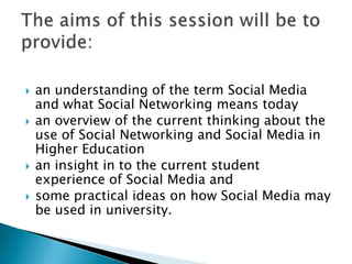 an understanding of the term Social Media and what Social Networking means todayan overview of the current thinking about the use of Social Networking and Social Media in Higher Educationan insight in to the current student experience of Social Media andsome practical ideas on how Social Media may be used in university. The aims of this session will be to provide:
