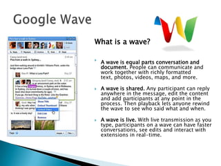 Google WaveWhat is a wave?A wave is equal parts conversation and document. People can communicate and work together with richly formatted text, photos, videos, maps, and more. A wave is shared. Any participant can reply anywhere in the message, edit the content and add participants at any point in the process. Then playback lets anyone rewind the wave to see who said what and when.A wave is live. With live transmission as you type, participants on a wave can have faster conversations, see edits and interact with extensions in real-time. 