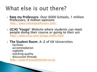 Rate my Professors: Over 6000 Schools, 1 million Professors, 8 million opinionshttp://www.ratemyprofessors.com/UCAS 'Yougo': Website where students can meet people doing their course or going to their unihttp://www.ucas.com/yougo/index.htmlThe Student Room: A-Z of UK Universitiesfacilitiesaccommodationnightlifeteaching qualitydiscussion threadshttp://www.thestudentroom.co.ukWhat else is out there?