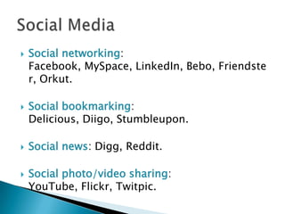 Social networking: Facebook, MySpace, LinkedIn, Bebo, Friendster, Orkut.Social bookmarking: Delicious, Diigo, Stumbleupon.Social news: Digg, Reddit.Social photo/video sharing: YouTube, Flickr, Twitpic.Social Media
