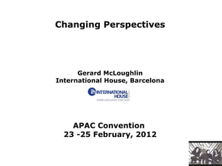 Changing Perspectives   Gerard McLoughlin International House, Barcelona APAC Convention  23 -25 February, 2012 