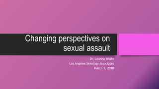 Changing perspectives on
sexual assault
Dr. Leanna Wolfe
Los Angeles Sexology Associates
March 2, 2018
 
