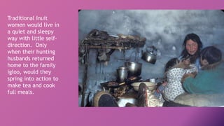 Traditional Inuit
women would live in
a quiet and sleepy
way with little self-
direction. Only
when their hunting
husbands returned
home to the family
igloo, would they
spring into action to
make tea and cook
full meals.
 