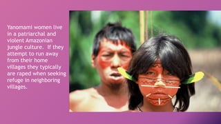 Yanomami women live
in a patriarchal and
violent Amazonian
jungle culture. If they
attempt to run away
from their home
villages they typically
are raped when seeking
refuge in neighboring
villages.
 
