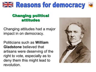 Changing politicalChanging political
attitudesattitudes
Changing attitudes had a major
impact in on democracy.
Politicians such as William
Gladstone believed that
artisans were deserving of the
right to vote, especially as to
deny them this might lead to
revolution.
 