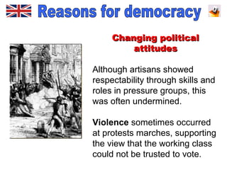Changing politicalChanging political
attitudesattitudes
Although artisans showed
respectability through skills and
roles in pressure groups, this
was often undermined.
Violence sometimes occurred
at protests marches, supporting
the view that the working class
could not be trusted to vote.
 