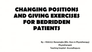 CHANGING POSITIONS
AND GIVING EXERCISES
FOR BEDRIDDEN
PATIENTS
By – R.M.A.U. Ranasinghe (BSc. Hons in Physiotherapy)
Physiotherapist
Teaching hospital- Anuradhapura
 