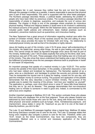 These leaders fail, in part, because they neither heal the sick nor bind the broken.
Although the passage is written as a parable, it seems reasonable to assume that physical
care is part of their responsibility. This point is supported with the other listed passages.
The Numbers passage describes Moses, a political leader, addressing the problem of
people who have been bitten by poisonous snakes. The Leviticus passage describes the
responsibility of priests to diagnose, quarantine, and evaluate the cure of various skin
diseases. The chapter in Kings is one of the passages where prophets do miraculous
physical healing. Political and religious leaders in Israel were to be involved in addressing
the medical concerns of the people. Within the Old Testament alone, valid medical ministry
included public health policies and enforcement, basic medical practices (such as
evaluation), preventive medicine (such as quarantine), and miraculous healing.
The New Testament has a great amount of information regarding medical care within the
context of Christian ministry. Much of this revolves around the role and calling of Jesus
Christ. Since Jesus provides the basis for Christian faith and living, his relationship to
medical/physical ministry (as well as that of his disciples) is highly relevant.
Jesus did healing as part of His ministry. Luke 4:18-19 gives Jesus’ self-understanding of
His ministry. He stated that, among other things, He was to give healing and sight to the
blind. This cannot simply be taken as figurative language since Jesus did heal as part of
His ministry. Additionally, Luke 7:20-23 states explicitly that caring for the blind, deaf, lame,
and leprous was part of His work. These passages show that healing was not a trivial part
of His ministry. They also show that Jesus understood that healing was a sign of His being
the fulfillment of prophecies since the two passages reference back to prophecies in Isaiah
61 and Isaiah 35 respectively.
An important passage that speaks of a medical ministry is Luke 10:25-37. This section
involves the parable of the Good Samaritan. In this parable, a Samaritan discovers a man
who had been robbed and brutalized by highwaymen. The Samaritan applied oil as a
salve, wine as a disinfectant, and bandages to protect the wounds and promote healing.
Then he transported the injured man to a place for healing, nursed him for one day, and
paid the innkeeper money to continue nursing. The purpose and application of the parable
demonstrate that this story describes a sound Christian ministry. The purpose of the
parable was to explain the meaning of the phrase, “and love your neighbor as yourself.”
The application is, perhaps, even more direct since in verse 37 Jesus tells those listening
that they are to “go and do likewise.” This passage demonstrates that non-miraculous
healing care to minister to someone in need is good and, indeed, is commanded by the
call to love one's neighbor.
Another important passage is Matthew 25:31-46. This section contrasts those who please
God and those who displease Him at the final judgment. Those who please Godand are
welcomed by God include those who care for the sick, along with those who minister to
other physical and social problems such as hunger, thirst, homelessness,exposure, and
imprisonment. Jesus states in verse 40, “Inasmuch as you did it to one of the least of
these My brethren, you did it to Me.”
The Luke 10 and Matthew 25 passages together close a logical loop. Matthew 25 states
that loving God/Jesus compels one to care for the sick. The Luke 10 passage states that
loving one’s neighbor also compels a person to care for the sick. Therefore, while Luke
10:27, known as the Great Commandment, may have two components, they are
inseparable. Medical care is a normal and necessary application of the Great
Commandment.

 