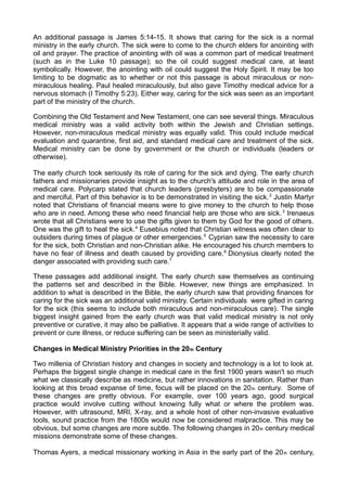 An additional passage is James 5:14-15. It shows that caring for the sick is a normal
ministry in the early church. The sick were to come to the church elders for anointing with
oil and prayer. The practice of anointing with oil was a common part of medical treatment
(such as in the Luke 10 passage); so the oil could suggest medical care, at least
symbolically. However, the anointing with oil could suggest the Holy Spirit. It may be too
limiting to be dogmatic as to whether or not this passage is about miraculous or nonmiraculous healing. Paul healed miraculously, but also gave Timothy medical advice for a
nervous stomach (I Timothy 5:23). Either way, caring for the sick was seen as an important
part of the ministry of the church.
Combining the Old Testament and New Testament, one can see several things. Miraculous
medical ministry was a valid activity both within the Jewish and Christian settings.
However, non-miraculous medical ministry was equally valid. This could include medical
evaluation and quarantine, first aid, and standard medical care and treatment of the sick.
Medical ministry can be done by government or the church or individuals (leaders or
otherwise).
The early church took seriously its role of caring for the sick and dying. The early church
fathers and missionaries provide insight as to the church's attitude and role in the area of
medical care. Polycarp stated that church leaders (presbyters) are to be compassionate
and merciful. Part of this behavior is to be demonstrated in visiting the sick. 2 Justin Martyr
noted that Christians of financial means were to give money to the church to help those
who are in need. Among these who need financial help are those who are sick. 3 Irenaeus
wrote that all Christians were to use the gifts given to them by God for the good of others.
One was the gift to heal the sick. 4 Eusebius noted that Christian witness was often clear to
outsiders during times of plague or other emergencies. 5 Cyprian saw the necessity to care
for the sick, both Christian and non-Christian alike. He encouraged his church members to
have no fear of illness and death caused by providing care. 6 Dionysius clearly noted the
danger associated with providing such care.7
These passages add additional insight. The early church saw themselves as continuing
the patterns set and described in the Bible. However, new things are emphasized. In
addition to what is described in the Bible, the early church saw that providing finances for
caring for the sick was an additional valid ministry. Certain individuals were gifted in caring
for the sick (this seems to include both miraculous and non-miraculous care). The single
biggest insight gained from the early church was that valid medical ministry is not only
preventive or curative, it may also be palliative. It appears that a wide range of activities to
prevent or cure illness, or reduce suffering can be seen as ministerially valid.
Changes in Medical Ministry Priorities in the 20 th Century
Two millenia of Christian history and changes in society and technology is a lot to look at.
Perhaps the biggest single change in medical care in the first 1900 years wasn't so much
what we classically describe as medicine, but rather innovations in sanitation. Rather than
looking at this broad expanse of time, focus will be placed on the 20 th century. Some of
these changes are pretty obvious. For example, over 100 years ago, good surgical
practice would involve cutting without knowing fully what or where the problem was.
However, with ultrasound, MRI, X-ray, and a whole host of other non-invasive evaluative
tools, sound practice from the 1800s would now be considered malpractice. This may be
obvious, but some changes are more subtle. The following changes in 20 th century medical
missions demonstrate some of these changes.
Thomas Ayers, a medical missionary working in Asia in the early part of the 20 th century,

 