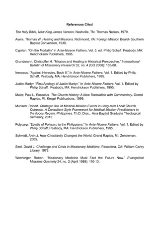References Cited
The Holy Bible, New King James Version. Nashville, TN: Thomas Nelson, 1979.
Ayers, Thomas W. Healing and Missions. Richmond, VA: Foreign Mission Board- Southern
Baptist Convention, 1930.
Cyprian. “On the Mortality” in Ante-Nicene Fathers, Vol. 5. ed. Philip Schaff. Peabody, MA:
Hendrickson Publishers, 1995.
Grundmann, Christoffer H. “Mission and Healing in Historical Perspective.” International
Bulletin of Missionary Research 32, no. 4 (Oct 2008): 185-88.
Irenaeus. “Against Heresies, Book II.” In Ante-Nicene Fathers. Vol. 1. Edited by Philip
Schaff. Peabody, MA: Hendrickson Publishers, 1995.
Justin Martyr. “First Apology of Justin Martyr.” In Ante-Nicene Fathers, Vol. 1. Edited by
Philip Schaff. Peabody, MA: Hendrickson Publishers, 1995.
Maier, Paul L. Eusebius- The Church History: A New Translation with Commentary. Grand
Rapids, MI: Kregel Publications, 1999.
Munson, Robert. Strategic Use of Medical Mission Events in Long-term Local Church
Outreach: A Consultant-Style Framework for Medical Mission Practitioners in
the Ilocos Region, Philippines. Th.D. Diss., Asia Baptist Graduate Theological
Seminary, 2012.
Polycarp. “Epistle of Polycarp to the Philippians.” In Ante-Nicene Fathers. Vol. 1. Edited by
Philip Schaff, Peabody, MA: Hendrickson Publishers, 1995.
Schmidt, Alvin J. How Christianity Changed the World. Grand Rapids, MI: Zondervan,
2005.
Seel, David J. Challenge and Crisis in Missionary Medicine. Pasadena, CA: William Carey
Library, 1979.
Wenninger, Robert. “Missionary Medicine Must Fact the Future Now.” Evangelical
Missions Quarterly 24, no. 2 (April 1988): 110-13.

 