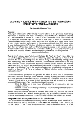CHANGING PRIORITIES AND PRACTICES IN CHRISTIAN MISSIONS:
CASE STUDY OF MEDICAL MISSIONS
By Robert H. Munson, ThD
Abstract
This paper utilizes some of the literary research utilized in the grounded theory study
dissertation of missions work titled: STRATEGIC USE OF MEDICAL MISSION EVENTS
IN LONG-TERM LOCAL CHURCH OUTREACH: A CONSULTANT-STYLE FRAMEWORK
FOR MEDICAL MISSION PRACTITIONERS IN THE ILOCOS REGION, PHILIPPINES.
This article looks at change of priorities and practices in mission work based on the range
of valid mission practices and changes in the human condition in time. This article seeks
to show that development of missions priorities and practices is a creative process, rather
than discovery of “one true method.” Medical missions is used as an example case to
demonstrate that there are many forms of ministries that may be valid, and many changes
in the human condition over time that effects proper prioritization and best practices.
-----------------------------Roland Allen's classic book “Missionary Methods: St. Paul's or Ours” 1 has a title that
appears to suggest that missionaries should simply repeat the methods of Paul. In fact,
however, the title is misleading since the book is really about missionary strategy more
than methodology. Still, Evangelical Christians, among others, often return to the early
New Testament church for guidance regarding Ecclesiology and ministry, and at times
takes cases from this time as normative or even necessary. It begs the question, “Is there
one way to do Missions?” or “Is the practice of developing missiological methods one of
creativity or discovery?” Or “What is the basis for “Biblical” missions and are missiological
methods timeless?”
The breadth of these questions is too great for this article. It would need to come from a
well laid-out Missions Theology. Sadly, Missions Theology is poorly grounded-- often little
more than justifying present methods and strategies with convenient Biblical prooftexts.
The goal of this article is far more limited. Medical ministry will be used as a specific
example of Missions work. Two interrelated points will be made.
• First, the Bible has a wide range of activities that are recognized as valid
medical ministry.
• Second, societal and technological changes result in change of needs/priorities
in medical ministry.
If these two points are true for medical missions, then developing practices for medical
missions is a creative act. Likewise, if medical missions is a creative and flexible discipline,
it may be safe to assume that other forms of Christian missions and ministry are as well.
Range of Medical Ministry in the Bible and the Early Church
The Old Testament describes medical ministry in some diverse ways. Some references of
medical ministry in the Old Testament include Ezekiel 34:4, Numbers 21:8-9, Leviticus 1314, and I Kings 17. The Ezekiel passage refers to political and religious leaders in Israel.

 