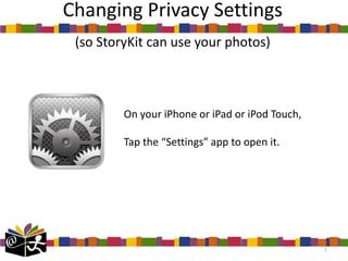 Changing Privacy Settings
 (so StoryKit can use your photos)



         On your iPhone or iPad or iPod Touch,

         Tap the “Settings” app to open it.




                                                 1
 