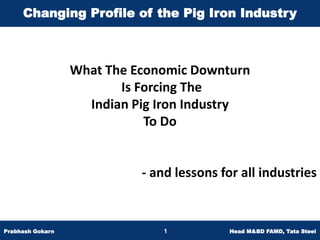 Changing Profile of the Pig Iron Industry



                  What The Economic Downturn
                         Is Forcing The
                    Indian Pig Iron Industry
                             To Do


                            - and lessons for all industries


Prabhash Gokarn                 1           Head M&BD FAMD, Tata Steel
 