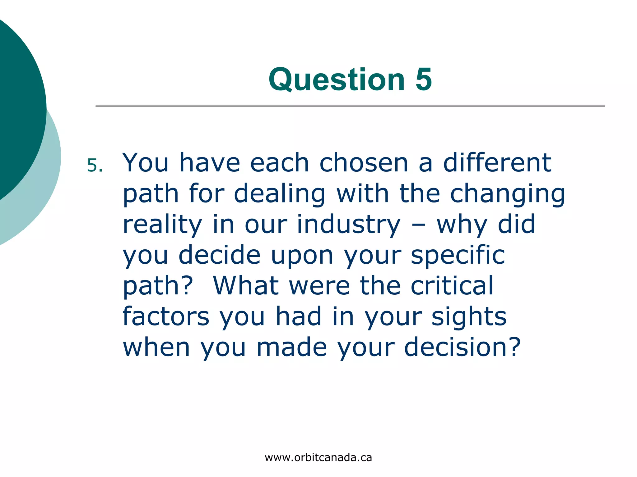 Question 5
You have each chosen a different
path for dealing with the
changing reality in our industry
– why did you decide upon your
specific path? What were the
critical factors you had in your
sights when you made your
decision?
www.orbitcanada.ca
 
