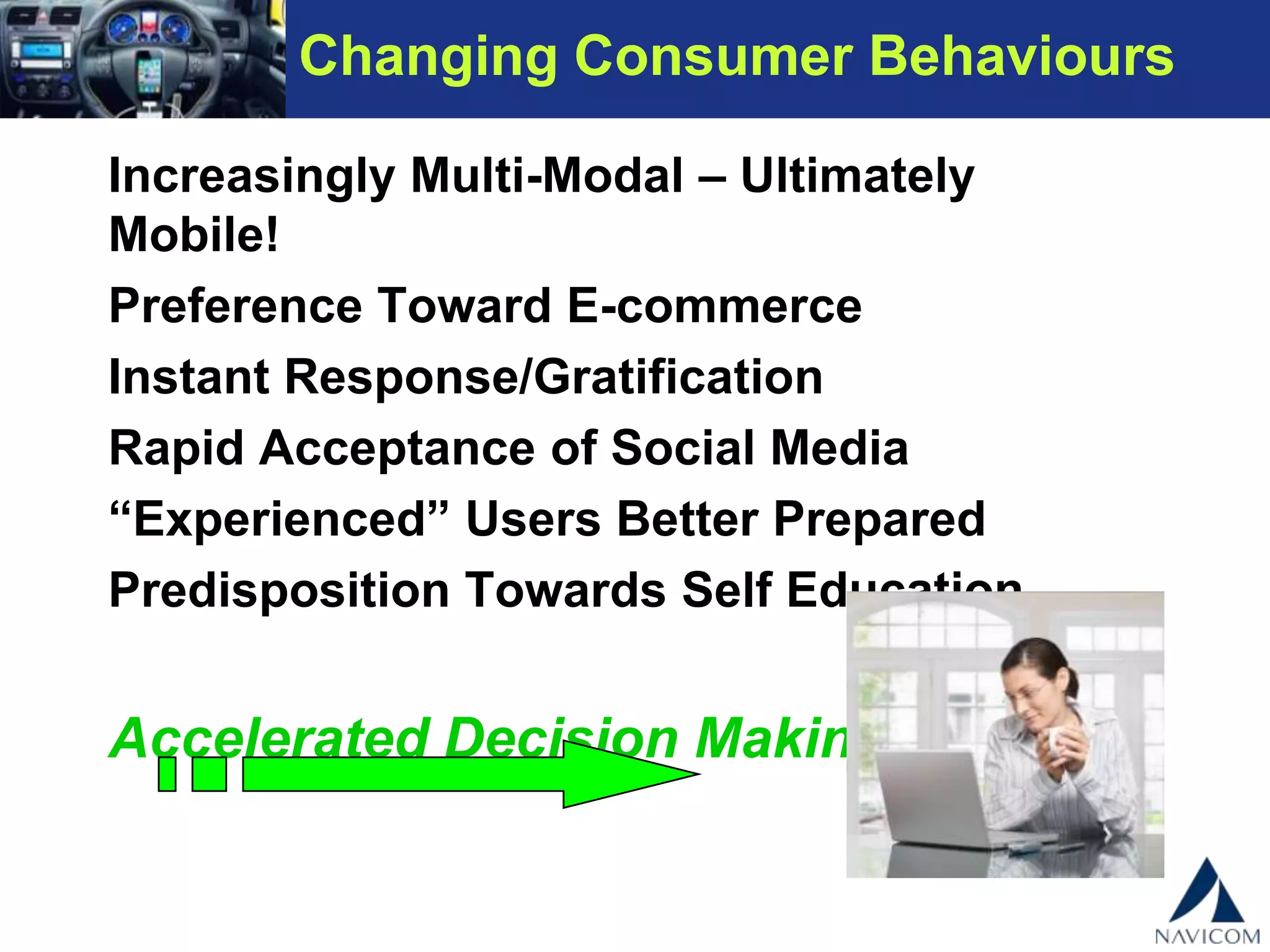 Changing Consumer Behaviours
Increasingly Multi-Modal – Ultimately Mobile!
Preference Toward E-commerce
Instant Response/Gratification
Rapid Acceptance of Social Media
“Experienced” Users Better Prepared
Predisposition Towards Self Education
Accelerated Decision Making!!!
 