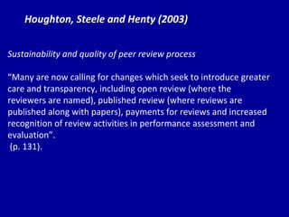 Houghton, Steele and Henty (2003) Sustainability and quality of peer review process “ Ma ny are now calling for changes which seek to introduce greater care and transparency, including open review (where the reviewers are named), published review (where reviews are published along with papers), payments for reviews and increased recognition of review activities in performance assessment and evaluation”. (p. 131). 