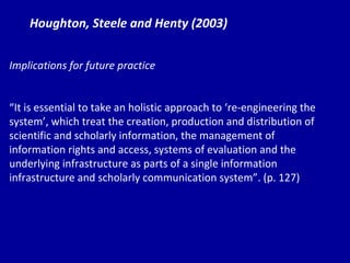 Houghton, Steele and Henty (2003) Implications for future practice “ It  is essential to take an holistic approach to ‘re-engineering the system’, which treat the creation, production and distribution of scientific and scholarly information, the management of information rights and access, systems of evaluation and the underlying infrastructure as parts of a single information infrastructure and scholarly communication system”. (p. 127) 