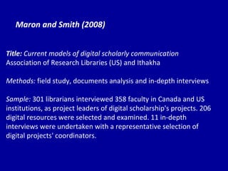 Maron and Smith (2008) Title:  Current models of digital scholarly communication Association of Research Libraries (US) and Ithakha Methods:  field study, documents analysis and in-depth interviews Sample:  301 librarians interviewed 358 faculty in Canada and US institutions, as project leaders of digital scholarship's projects. 206 digital resources were selected and examined. 11 in-depth interviews were undertaken with a representative selection of digital projects' coordinators. 