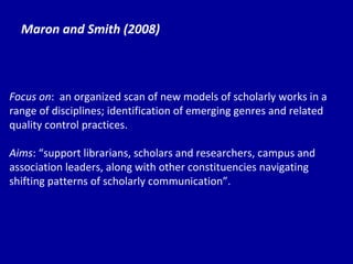 Maron and Smith (2008) Focus on :  an organized scan of new models of scholarly works in a range of disciplines; identification of emerging genres and related quality control practices. Aims : “support librarians, scholars and researchers, campus and association leaders, along with other constituencies navigating shifting patterns of scholarly communication”. 