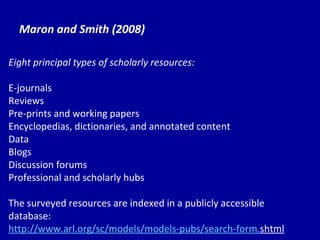 Maron and Smith (2008) Eight principal types of scholarly resources: E-journals Reviews Pre-prints and working papers Encyclopedias, dictionaries, and annotated content Data Blogs Discussion forums Professional and scholarly hubs The surveyed resources are indexed in a publicly accessible database:  http://www. arl . org/sc/models/models-pubs/search-form . shtml   
