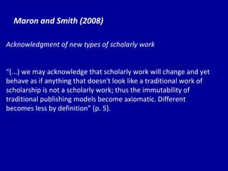 Maron and Smith (2008) Acknowledgment of new types of scholarly work “ (...) we may acknowledge that scholarly work will change and yet behave as if anything that doesn't look like a traditional work of scholarship is not a scholarly work; thus the immutability of traditional publishing models become axiomatic. Different becomes less by definition” (p. 5). 