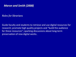 Maron and Smith (2008) Roles for librarians Guide faculty and students to retrieve and use digital resources for research; promote high quality projects and “ bu ild the audience for these resources”; sparking discussions about long-term preservation of new digital works. 