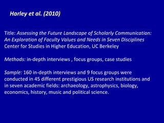 Harley et al. (2010) Title:  Assessing the Future Landscape of Scholarly Communication: An Exploration of Faculty Values and Needs in Seven Disciplines Center for Studies in Higher Education, UC Berkeley Methods:  in-depth interviews , focus groups, case studies Sample:  160 in-depth interviews and 9 focus groups were conducted in 45 different prestigious US research institutions and in seven academic fields: archaeology, astrophysics, biology, economics, history, music and political science. 