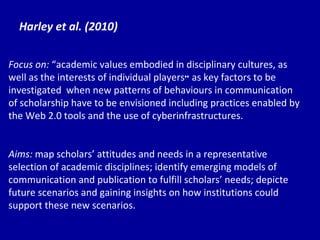 Harley et al. (2010) Focus on:  “ac ademic values embodied in disciplinary cultures, as well as the interests of individual players ”  as key factors to be investigated  when new patterns of behaviours in communication of scholarship have to be envisioned including practices enabled by the Web 2.0 tools and the use of cyberinfrastructures. Aims:  map scholars’ attitudes and needs in a representative selection of academic disciplines; identify emerging models of communication and publication to fulfill scholars’ needs; depicte future scenarios and gaining insights on how institutions could support these new scenarios. 
