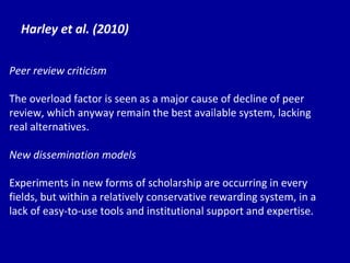 Harley et al. (2010) Peer review criticism The overload factor is seen as a major cause of decline of peer review, which anyway remain the best available system, lacking real alternatives. New dissemination models Experiments in new forms of scholarship are occurring in every fields, but within a relatively conservative rewarding system, in a lack of easy-to-use tools and institutional support and expertise. 