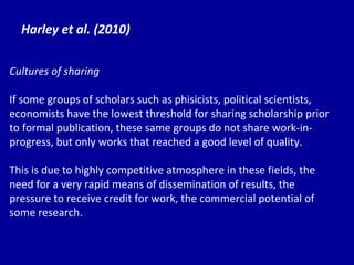 Harley et al. (2010) Cultures of sharing If some groups of scholars such as phisicists, political scientists, economists have the lowest threshold for sharing scholarship prior to formal publication, these same groups do not share work-in-progress, but only works that reached a good level of quality. This is due to highly competitive atmosphere in these fields, the need for a very rapid means of dissemination of results, the pressure to receive credit for work, the commercial potential of some research. 