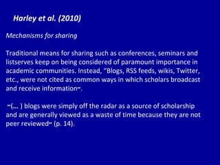 Harley et al. (2010) Mechanisms for sharing Traditional means for sharing such as conferences, seminars and listserves keep on being considered of paramount importance in academic communities. Instead,  “Bl ogs, RSS feeds, wikis, Twitter, etc., were not cited as common ways in which scholars broadcast and receive information ” . “ ( … ) blogs were simply off the radar as a source of scholarship and are generally viewed as a waste of time because they are not peer reviewed ”  (p. 14). 