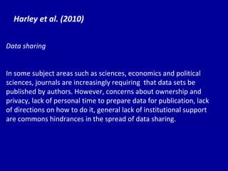Harley et al. (2010) Data sharing In some subject areas such as sciences, economics and political sciences, journals are increasingly requiring  that data sets be published by authors. However, concerns about ownership and privacy, lack of personal time to prepare data for publication, lack of directions on how to do it, general lack of institutional support are commons hindrances in the spread of data sharing. 