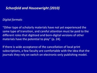 Schonfeld and Housewright (2010) Digital formats “ Other type of scholarly materials have not yet experienced the same type of transition, and careful attention must be paid to the different roles that digitized and born-digital versions of other materials have the potential to play”   (p. 24). If there is wide acceptance of the cancellation of local print subscriptions, a few faculty are comfortable with the idea that the journals they rely on switch on electronic-only publishing model.  
