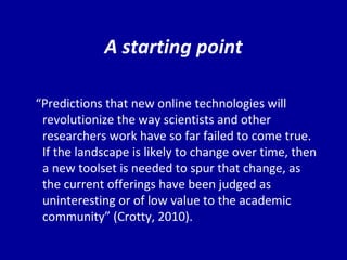 A starting point “ Pr edictions that new online technologies will revolutionize the way scientists and other researchers work have so far failed to come true.  If the landscape is likely to change over time, then a new toolset is needed to spur that change, as the current offerings have been judged as uninteresting or of low value to the academic community” (Crotty, 2010).   