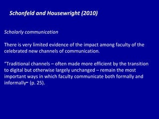 Schonfeld and Housewright (2010) Scholarly communication There is very limited evidence of the impact among faculty of the celebrated new channels of communication. “ Tr aditional channels – often made more efficient by the transition to digital but otherwise largely unchanged – remain the most important ways in which faculty communicate both formally and informally ”  (p. 25). 