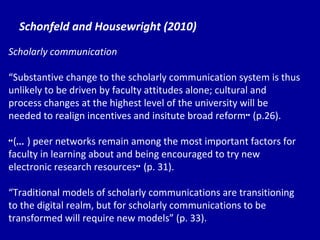 Schonfeld and Housewright (2010) Scholarly communication “ Su bstantive change to the scholarly communication system is thus unlikely to be driven by faculty attitudes alone; cultural and process changes at the highest level of the university will be needed to realign incentives and insitute broad reform ”  (p.26). “ ( … ) peer networks remain among the most important factors for faculty in learning about and being encouraged to try new electronic research resources ”  (p. 31). “ Tr aditional models of scholarly communications are transitioning to the digital realm, but for scholarly communications to be transformed will require new models” (p. 33). 