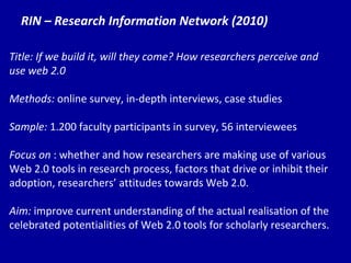 RIN – Research Information Network (2010) Title: If we build it, will they come? How researchers perceive and use web 2.0 Methods:  online survey, in-depth interviews, case studies Sample:  1.200 faculty participants in survey, 56 interviewees Focus on  : whether and how researchers are making use of various Web 2.0 tools in research process, factors that drive or inhibit their adoption, researchers’ attitudes towards Web 2.0. Aim:  improve current understanding of the actual realisation of the celebrated potentialities of Web 2.0 tools for scholarly researchers.  
