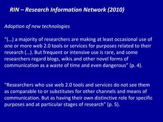 RIN – Research Information Network (2010) Adoption of new technologies “ (…) a majority of researchers are making at least occasional use of one or more web 2.0 tools or services for purposes related to their research (…). But frequent or intensive use is rare, and some researchers regard blogs, wikis and other novel forms of communication as a waste of time and even dangerous” (p. 4). “ Re searchers who use web 2.0 tools and services do not see them as comparable to or substitutes for other channels and means of communication. But as having their own distinctive role for specific purposes and at particular stages of research” (p. 5). 