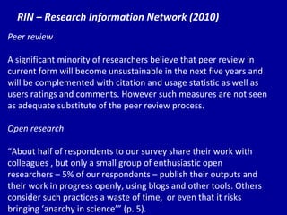 RIN – Research Information Network (2010) Peer review A significant minority of researchers believe that peer review in current form will become unsustainable in the next five years and will be complemented with citation and usage statistic as well as users ratings and comments. However such measures are not seen as adequate substitute of the peer review process. Open research “ Ab out half of respondents to our survey share their work with colleagues , but only a small group of enthusiastic open researchers – 5% of our respondents – publish their outputs and their work in progress openly, using blogs and other tools. Others consider such practices a waste of time,  or even that it risks bringing ‘anarchy in science’” (p. 5). 