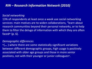 RIN – Research Information Network (2010) Social networking 13% of respondents at least once a week use social networking services: main motives are to widen collaborations,  “le arn about research communities beyond their personal networks, or to help them to filter the deluge of information with which they are often faced ”  (p. 6). Demographic differences “ ( … ) where there are some statistically significant variations between different demographic groups, high usage is positively associated with older age groups and those in more senior positions, not with their younger or junior colleagues ” . 