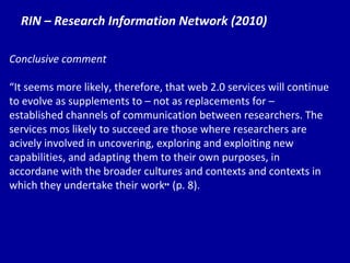 RIN – Research Information Network (2010) Conclusive comment “ It  seems more likely, therefore, that web 2.0 services will continue to evolve as supplements to – not as replacements for – established channels of communication between researchers. The services mos likely to succeed are those where researchers are acively involved in uncovering, exploring and exploiting new capabilities, and adapting them to their own purposes, in accordane with the broader cultures and contexts and contexts in which they undertake their work ”  (p. 8). 