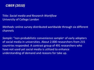 CIBER (2010) Title:  Social media and Research Workflow University of College London Methods:  online survey distributed worldwide through six different channels Sample:   “no n-probabilistic convenience sample ”  of early adopters of social media in universities. About 2.000 researchers from 215 countries responded. A contrast group of 491 researchers who have not used yet social media is utilized to enhance understanding of demand and reasons for take up. 