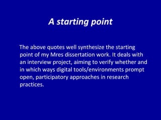 A starting point The above quotes well synthesize the starting point of my Mres dissertation work. It deals with an interview project, aiming to verify whether and in which ways digital tools/environments prompt open, participatory approaches in research practices.  
