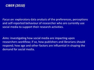 CIBER (2010) Focus on:  exploratory data analysis of the preferences, perceptions and self-reported behaviour of researcher who are currently use social media to support their research activities. Aims:  investigating how social media are impacting upon researchers workflow; if so, how publishers and librarians should respond; how age and other factors are influential in shaping the demand for social media. 